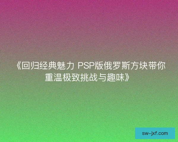 《回归经典魅力 PSP版俄罗斯方块带你重温极致挑战与趣味》