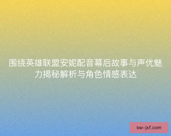 围绕英雄联盟安妮配音幕后故事与声优魅力揭秘解析与角色情感表达
