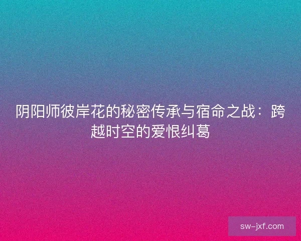 阴阳师彼岸花的秘密传承与宿命之战：跨越时空的爱恨纠葛