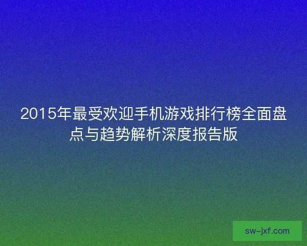 2015年最受欢迎手机游戏排行榜全面盘点与趋势解析深度报告版