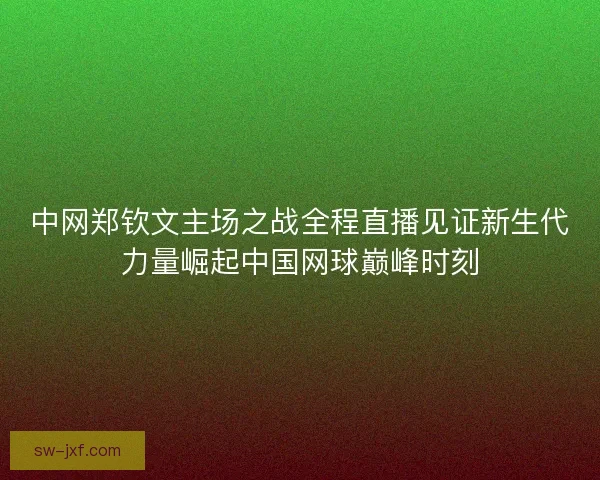 中网郑钦文主场之战全程直播见证新生代力量崛起中国网球巅峰时刻 中网郑钦文主场之战全程直播见证新生代力量崛起中国网球巅峰时刻