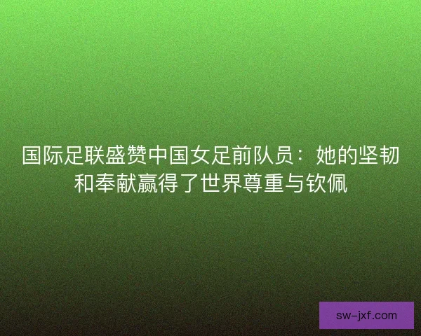 国际足联盛赞中国女足前队员：她的坚韧和奉献赢得了世界尊重与钦佩