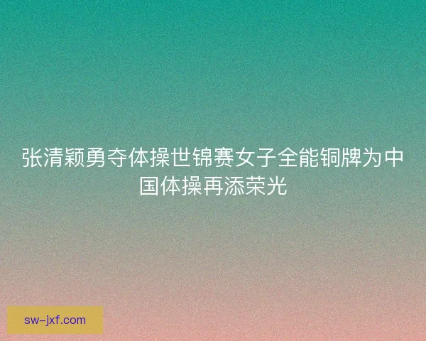 张清颖勇夺体操世锦赛女子全能铜牌为中国体操再添荣光 张清颖勇夺体操世锦赛女子全能铜牌为中国体操再添荣光