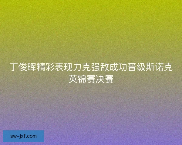 丁俊晖精彩表现力克强敌成功晋级斯诺克英锦赛决赛 丁俊晖精彩表现力克强敌成功晋级斯诺克英锦赛决赛