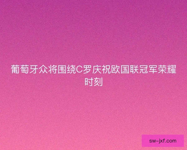 葡萄牙众将围绕C罗庆祝欧国联冠军荣耀时刻