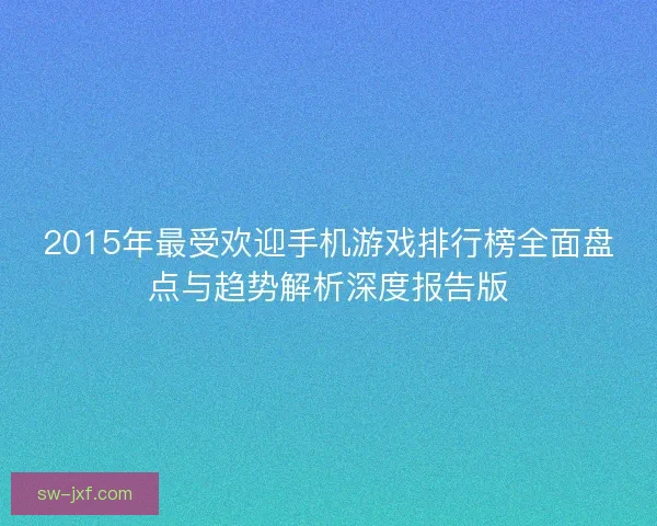 2015年最受欢迎手机游戏排行榜全面盘点与趋势解析深度报告版