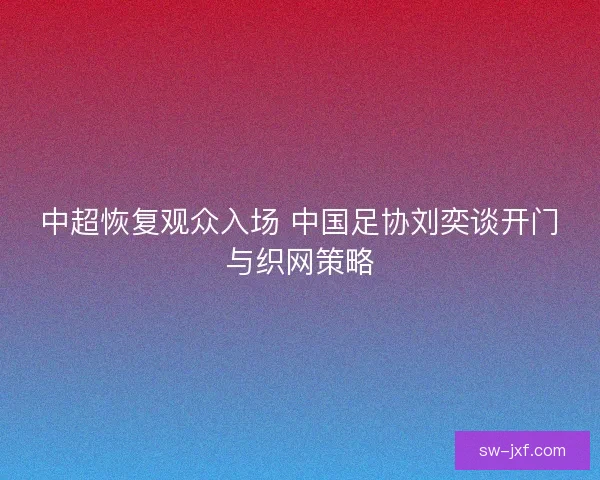 中超恢复观众入场 中国足协刘奕谈开门与织网策略 中超恢复观众入场 中国足协刘奕谈开门与织网策略