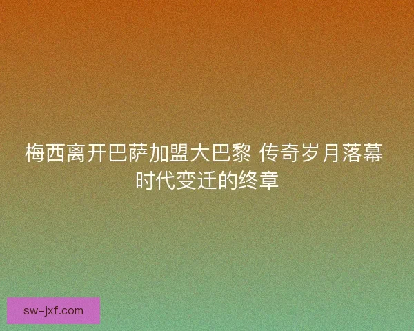 梅西离开巴萨加盟大巴黎 传奇岁月落幕 时代变迁的终章